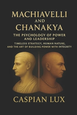 Machiavelli and Chanakya: The Psychology of Power and Leadership: Timeless Strategy, Human Nature, and the Art of Building Power with Integrity by Lux, Caspian