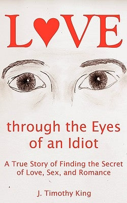 Love Through the Eyes of an Idiot: A True Story of Finding the Secret of Love, Sex, and Romance by King, J. Timothy