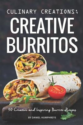Culinary Creations; Creative Burritos: 50 Creative and Inspiring Burrito Recipes by Humphreys, Daniel