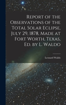 Report of the Observations of the Total Solar Eclipse, July 29, 1878, Made at Fort Worth, Texas, Ed. by L. Waldo by Waldo, Leonard