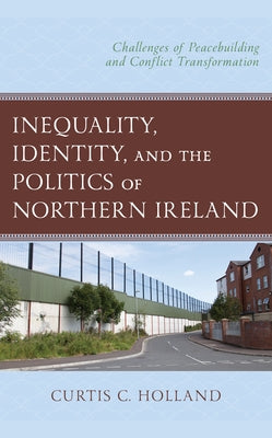 Inequality, Identity, and the Politics of Northern Ireland: Challenges of Peacebuilding and Conflict Transformation by Holland, Curtis C.