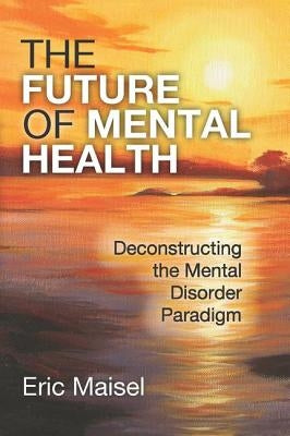 The Future of Mental Health: Deconstructing the Mental Disorder Paradigm by Maisel, Eric