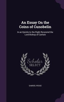 An Essay On the Coins of Cunobelin: In an Epistle to the Right Reverend the Lord Bishop of Carlisle by Pegge, Samuel
