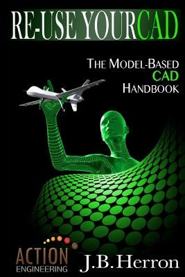 Re-Use Your CAD: The Model-Based CAD Handbook: Learn how to create, deliver, and re-use CAD models in compliance with model-based standards. by Herron, J. B.