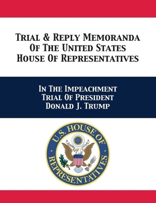 Trial & Reply Memoranda Of The United States House Of Representatives: In The Impeachment Trial Of President Donald J. Trump by U. S. House of Representatives Managers