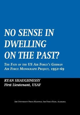 No Sense Dwelling in the Past: The Fate of the US Air Force's German Air Force Monograph Project, 1952-1969 by Shaughnessy, Ryan