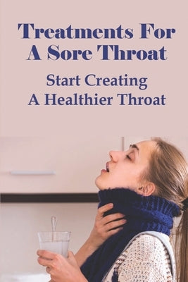 Treatments For A Sore Throat: Start Creating A Healthier Throat: Different Types Of Sore Throat by Nothstine, Fumiko