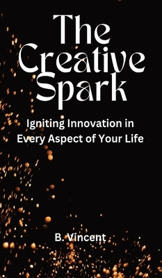 The Creative Spark: Igniting Innovation in Every Aspect of Your Life by Vincent, B.