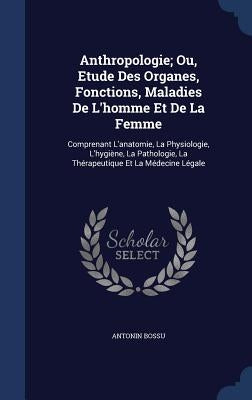 Anthropologie; Ou, Etude Des Organes, Fonctions, Maladies De L'homme Et De La Femme: Comprenant L'anatomie, La Physiologie, L'hygiène, La Pathologie, by Bossu, Antonin