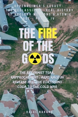 The Fire of the Gods: Part IV - Oppenheimer's Legacy - The Declassified, Real History of Nuclear Weapons & the Atomic Age by Narang, Rajat