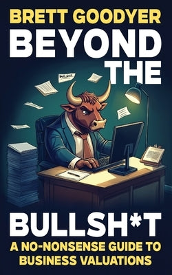 Beyond the Bullsh*t: A No-Nonsense Guide to Business Valuations by Goodyer, Brett