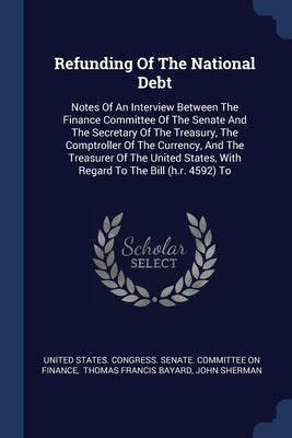 Refunding Of The National Debt: Notes Of An Interview Between The Finance Committee Of The Senate And The Secretary Of The Treasury, The Comptroller O by United States Congress Senate Committ
