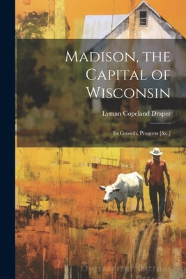 Madison, the Capital of Wisconsin: Its Growth, Progress [&c.] by Draper, Lyman Copeland