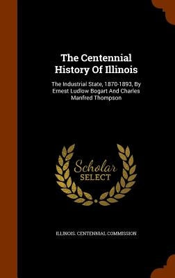 The Centennial History Of Illinois: The Industrial State, 1870-1893, By Ernest Ludlow Bogart And Charles Manfred Thompson by Commission, Illinois Centennial