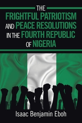 The Frightful Patriotism and Peace Resolutions in the Fourth Republic of Nigeria by Benjamin Eboh, Isaac
