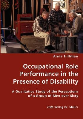 Occupational Role Performance in the Presence of Disability - A Qualitative Study of the Perceptions of a Group of Men over Sixty by Hillman, Anne