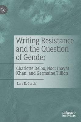 Writing Resistance and the Question of Gender: Charlotte Delbo, Noor Inayat Khan, and Germaine Tillion by Curtis, Lara R.
