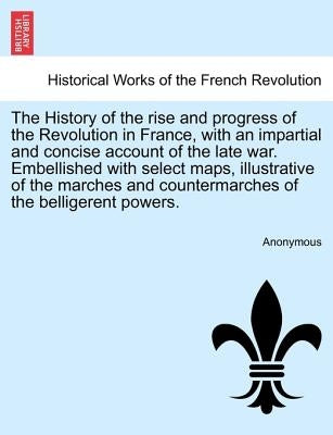 The History of the rise and progress of the Revolution in France, with an impartial and concise account of the late war. Embellished with select maps, by Anonymous