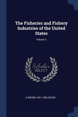 The Fisheries and Fishery Industries of the United States; Volume 2 by Goode, G. Brown 1851-1896