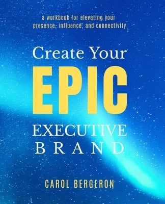 Create Your EPIC Executive Brand: a workbook for elevating your presence, influence, and connectivity by Bergeron, Carol