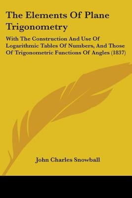 The Elements Of Plane Trigonometry: With The Construction And Use Of Logarithmic Tables Of Numbers, And Those Of Trigonometric Functions Of Angles (18 by Snowball, John Charles