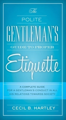 The Polite Gentlemen's Guide to Proper Etiquette: A Complete Guide for a Gentleman's Conduct in All His Relations Towards Society by Hartley, Cecil B.