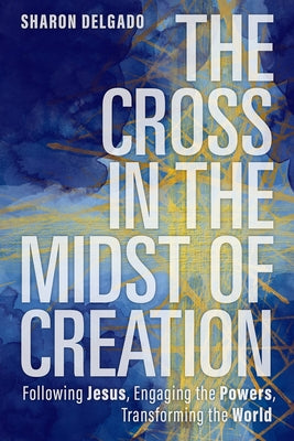 The Cross in the Midst of Creation: Following Jesus, Engaging the Powers, Transforming the World by Delgado, Sharon