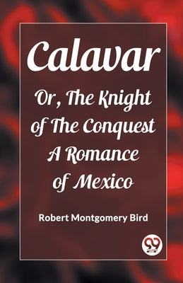 Calavar Or, The Knight of The Conquest A Romance of Mexico by Bird, Robert Montgomery