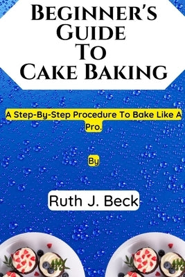 Beginner's Guide To Cake Baking: A Step-By-Step Procedure To Bake Like A Pro. by Beck, Ruth J.