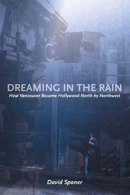 Dreaming in the Rain: How Vancouver Became Hollywood North by Northwest by Spaner, David
