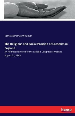 The Religious and Social Position of Catholics in England: An Address Delivered to the Catholic Congress of Malines, August 21, 1863 by Wiseman, Nicholas Patrick