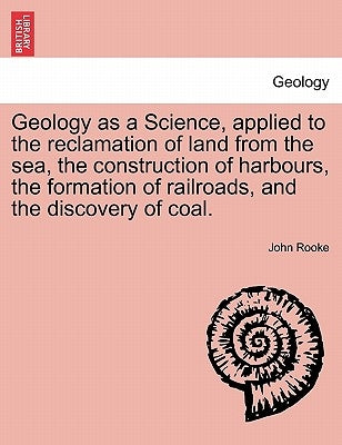Geology as a Science, Applied to the Reclamation of Land from the Sea, the Construction of Harbours, the Formation of Railroads, and the Discovery of by Rooke, John