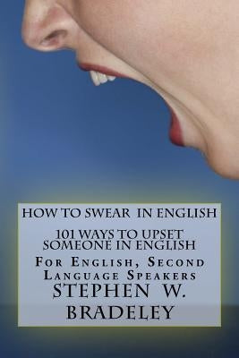 How To Swear In English: 101 Ways To Upset Someone In English: For English, Second Language Speakers by Bradeley, Stephen W.