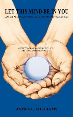 Let This Mind Be in You: Laws and Principles of Nature, Space-Time, and Spiritual Existance by Williams, James L.