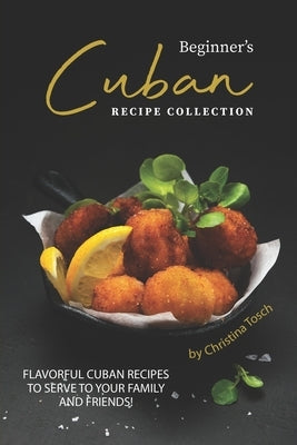 Beginner's Cuban Recipe Collection: Flavorful Cuban Recipes to Serve to Your Family and Friends! by Tosch, Christina