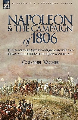 Napoleon and the Campaign of 1806: The Napoleonic Method of Organisation and Command to the Battles of Jena & Auerstadt by Colonel Vache, Vache