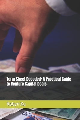 Term Sheet Decoded: A Practical Guide to Venture Capital Deals by Xu, Robyn