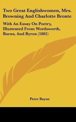 Two Great Englishwomen, Mrs. Browning And Charlotte Bronte: With An Essay On Poetry, Illustrated From Wordsworth, Burns, And Byron (1881) by Bayne, Peter