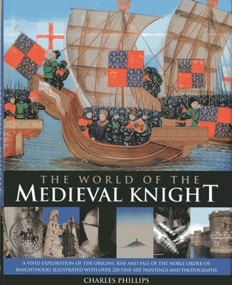 The World of the Medieval Knight: A Vivid Exploration of the Origins, Rise and Fall of the Noble Order of Knighthood, Illustrated with Over 220 Fine-A by Phillips, Charles