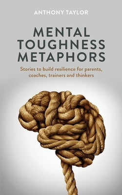 Mental Toughness Metaphors: Stories to build resilience for parents, coaches, trainers and thinkers by Taylor, Anthony