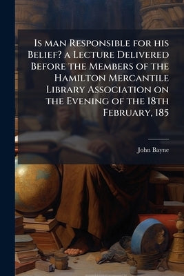 Is man Responsible for his Belief? a Lecture Delivered Before the Members of the Hamilton Mercantile Library Association on the Evening of the 18th Fe by Bayne, John