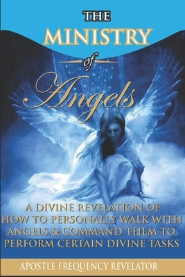 The Ministry of Angels: A Divine Revelation of How To Personally Walk With Angels And Command Them To Perform Certain Divine Tasks by Revelator, Apostle Frequency