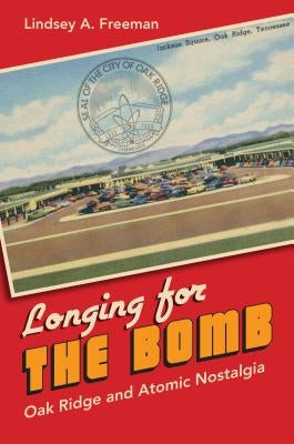Longing for the Bomb: Oak Ridge and Atomic Nostalgia by Freeman, Lindsey A.