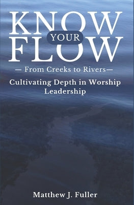 Know Your Flow: Creeks to Rivers: Cultivating Depth in Worship Leadership by Fuller, Matthew