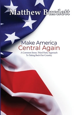 Make America Central Again: A Common Sense, Third Party Approach To Taking Back Our Country by Burdett, Matthew