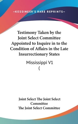 Testimony Taken by the Joint Select Committee Appointed to Inquire in to the Condition of Affairs in the Late Insurrectionary States: Mississippi V1 ( by The Joint Select Committee, Joint Select