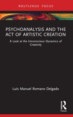 Psychoanalysis and the Act of Artistic Creation: A Look at the Unconscious Dynamics of Creativity by Delgado, Luís Manuel Romano