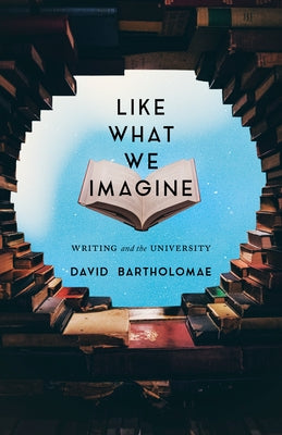 Like What We Imagine: Writing and the University by Bartholomae, David