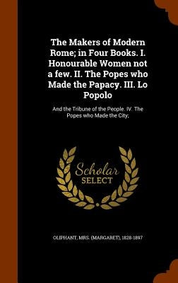 The Makers of Modern Rome; in Four Books. I. Honourable Women not a few. II. The Popes who Made the Papacy. III. Lo Popolo: And the Tribune of the Peo by Oliphant, (margaret) 1828-1897