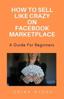 How to sell like crazy on Facebook Marketplace- 2024 Edition: A guide for beginners by Njoku, Chika